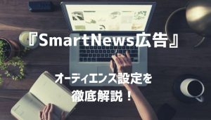 【最新】『SmartNews広告』効果UPを狙え！オーディエンス設定を徹底解説！